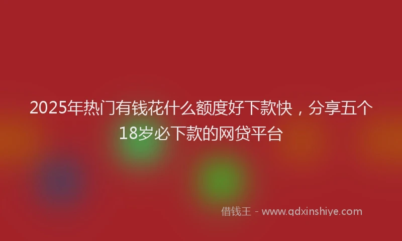 2025年热门有钱花什么额度好下款快，分享五个18岁必下款的网贷平台