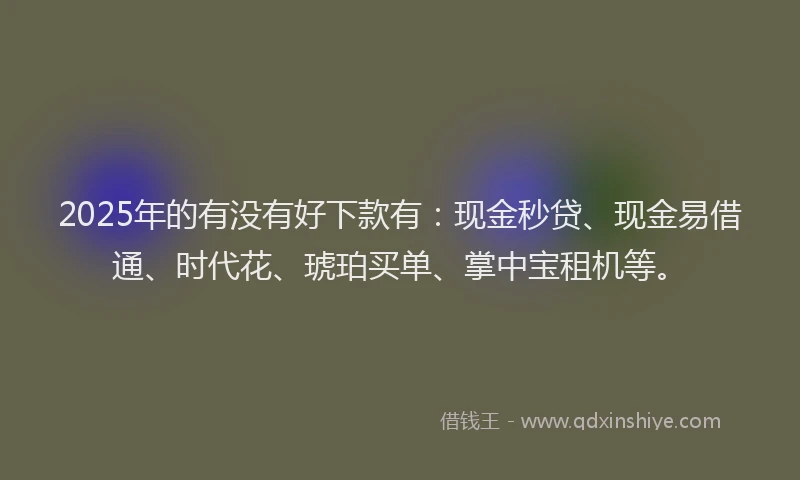 2025年的有没有好下款有：现金秒贷、现金易借通、时代花、琥珀买单、掌中宝租机等。