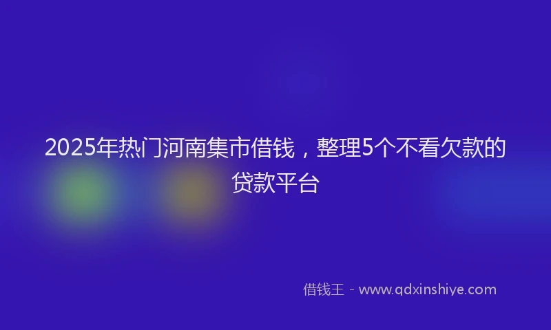 2025年热门河南集市借钱，整理5个不看欠款的贷款平台