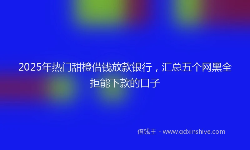 2025年热门甜橙借钱放款银行，汇总五个网黑全拒能下款的口子