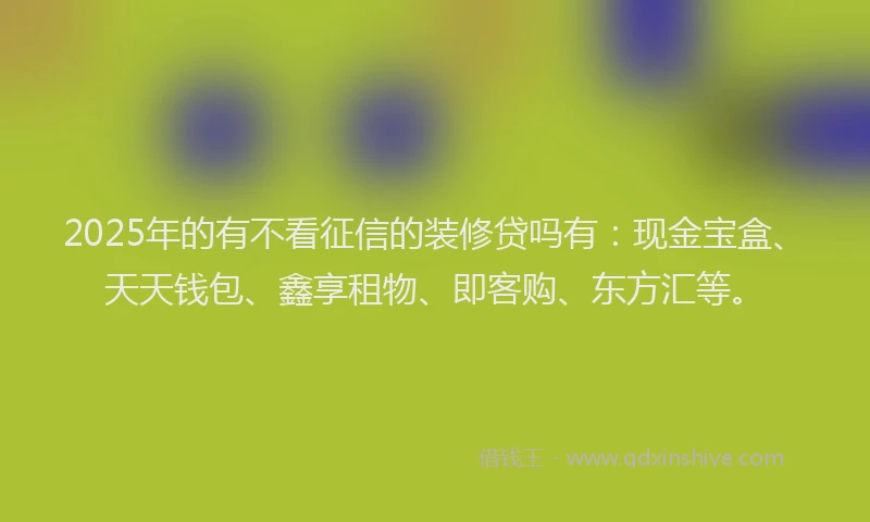 2025年的有不看征信的装修贷吗有：现金宝盒、天天钱包、鑫享租物、即客购、东方汇等。