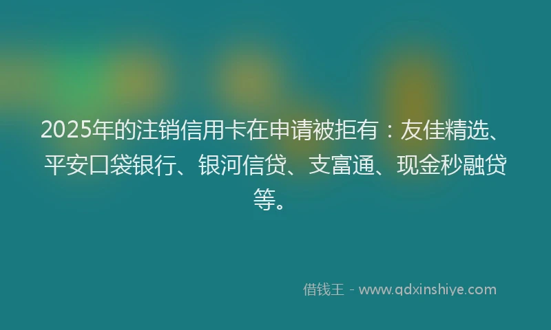 2025年的注销信用卡在申请被拒有：友佳精选、平安口袋银行、银河信贷、支富通、现金秒融贷等。