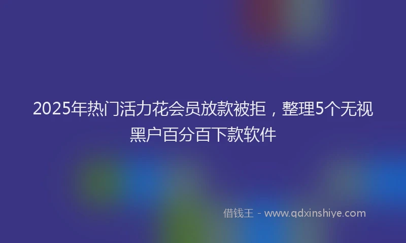 2025年热门活力花会员放款被拒，整理5个无视黑户百分百下款软件