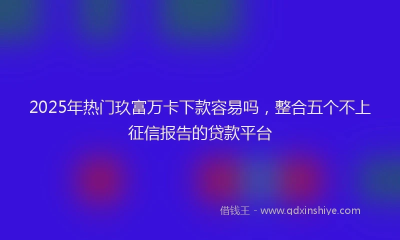 2025年热门玖富万卡下款容易吗，整合五个不上征信报告的贷款平台