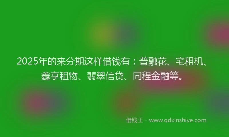 2025年的来分期这样借钱有：普融花、宅租机、鑫享租物、翡翠信贷、同程金融等。