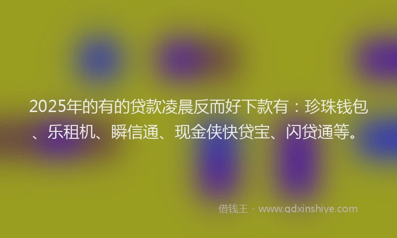 2025年的有的贷款凌晨反而好下款有：珍珠钱包、乐租机、瞬信通、现金侠快贷宝、闪贷通等。