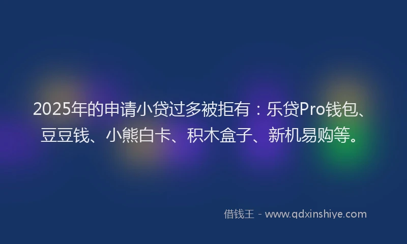 2025年的申请小贷过多被拒有：乐贷Pro钱包、豆豆钱、小熊白卡、积木盒子、新机易购等。