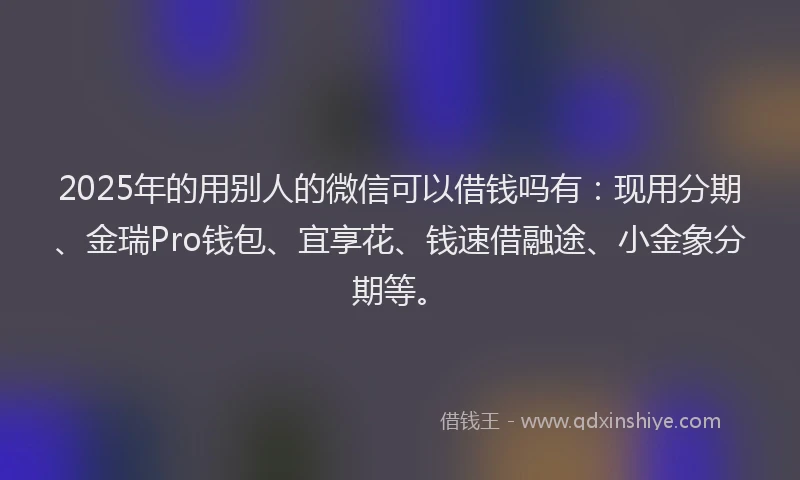 2025年的用别人的微信可以借钱吗有：现用分期、金瑞Pro钱包、宜享花、钱速借融途、小金象分期等。
