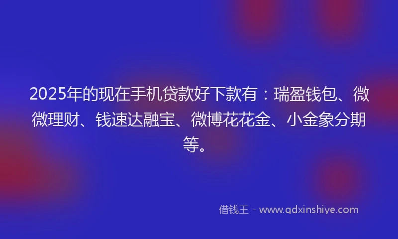 2025年的现在手机贷款好下款有：瑞盈钱包、微微理财、钱速达融宝、微博花花金、小金象分期等。
