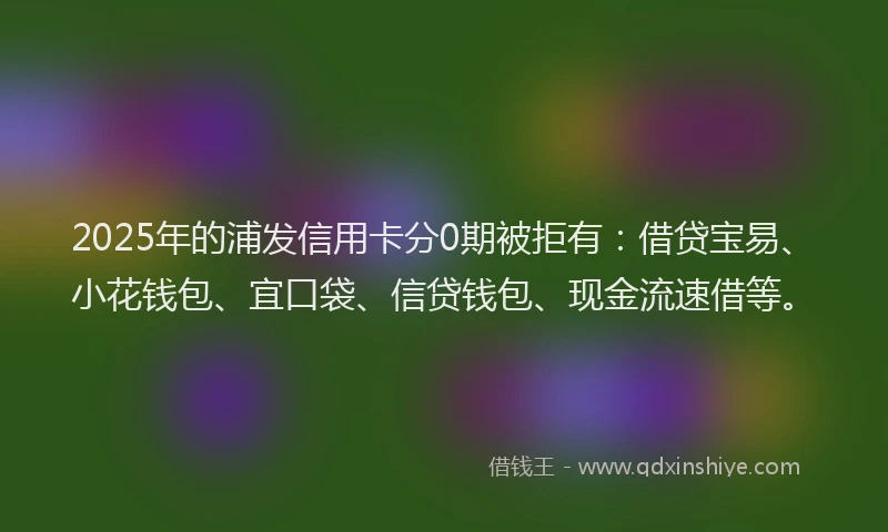 2025年的浦发信用卡分0期被拒有：借贷宝易、小花钱包、宜口袋、信贷钱包、现金流速借等。