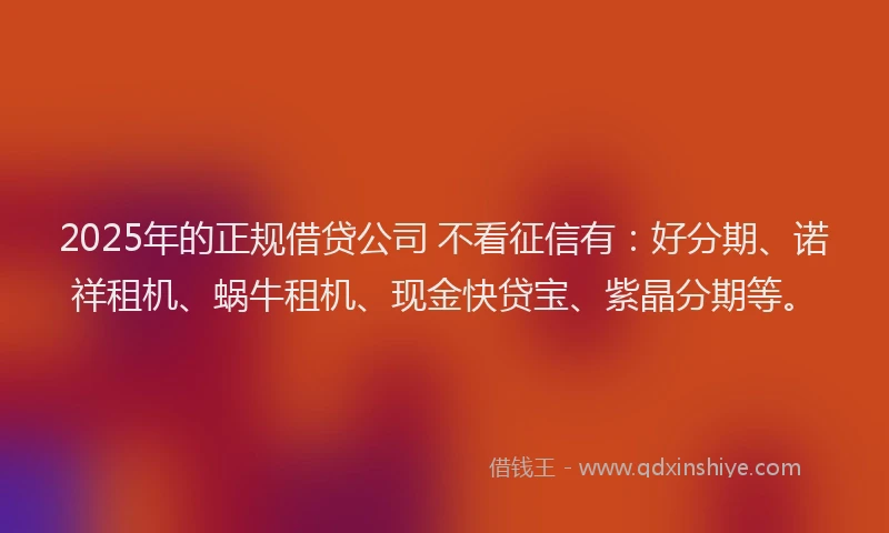 2025年的正规借贷公司 不看征信有：好分期、诺祥租机、蜗牛租机、现金快贷宝、紫晶分期等。
