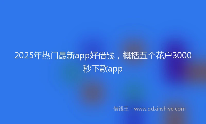 2025年热门最新app好借钱，概括五个花户3000秒下款app