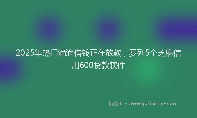 2025年热门滴滴借钱正在放款，罗列5个芝麻信用600贷款软件