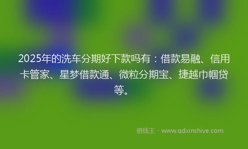 2025年的洗车分期好下款吗有：借款易融、信用卡管家、星梦借款通、微粒分期宝、捷越巾帼贷等。