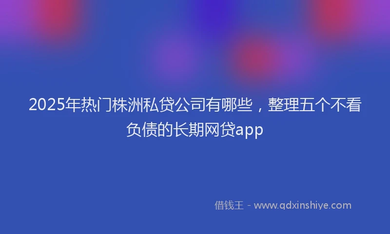2025年热门株洲私贷公司有哪些，整理五个不看负债的长期网贷app