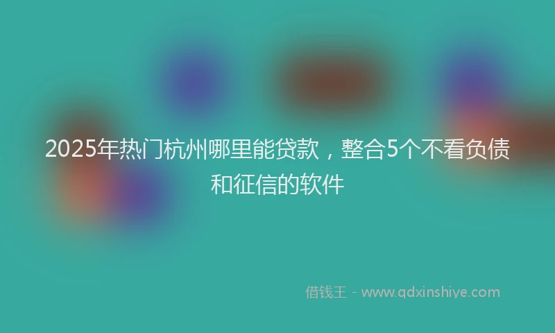 2025年热门杭州哪里能贷款，整合5个不看负债和征信的软件