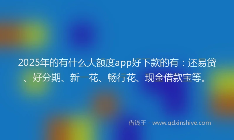 2025年的有什么大额度app好下款的有：还易贷、好分期、新一花、畅行花、现金借款宝等。