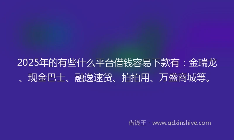 2025年的有些什么平台借钱容易下款有：金瑞龙、现金巴士、融逸速贷、拍拍用、万盛商城等。