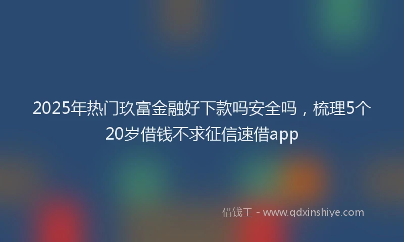 2025年热门玖富金融好下款吗安全吗，梳理5个20岁借钱不求征信速借app