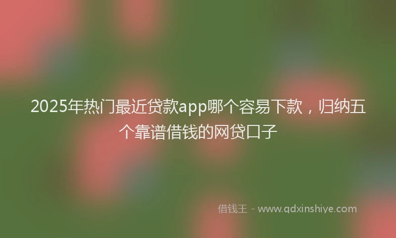 2025年热门最近贷款app哪个容易下款，归纳五个靠谱借钱的网贷口子