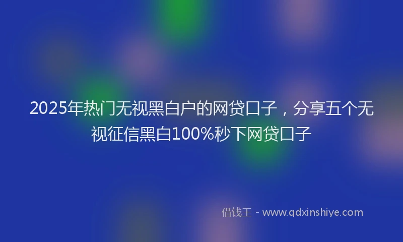 2025年热门无视黑白户的网贷口子，分享五个无视征信黑白100%秒下网贷口子