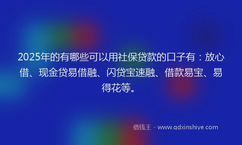 2025年的有哪些可以用社保贷款的口子有：放心借、现金贷易借融、闪贷宝速融、借款易宝、易得花等。