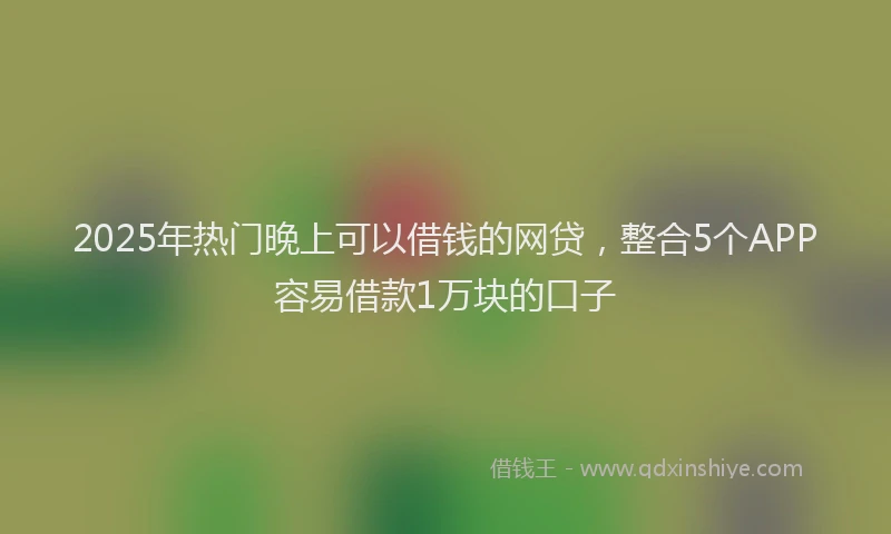 2025年热门晚上可以借钱的网贷，整合5个APP容易借款1万块的口子