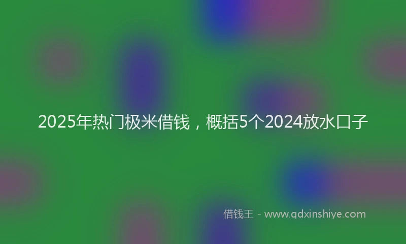 2025年热门极米借钱，概括5个2024放水口子