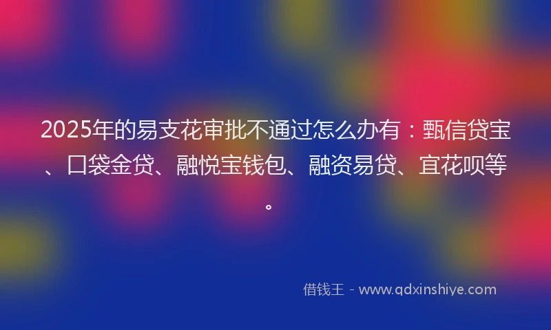 2025年的易支花审批不通过怎么办有：甄信贷宝、口袋金贷、融悦宝钱包、融资易贷、宜花呗等。