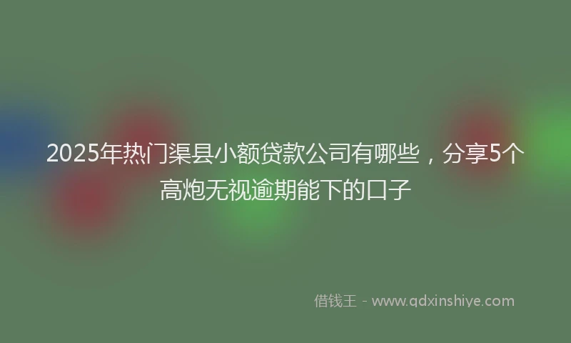 2025年热门渠县小额贷款公司有哪些，分享5个高炮无视逾期能下的口子