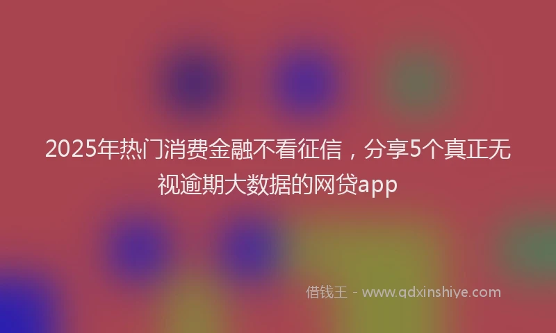 2025年热门消费金融不看征信，分享5个真正无视逾期大数据的网贷app