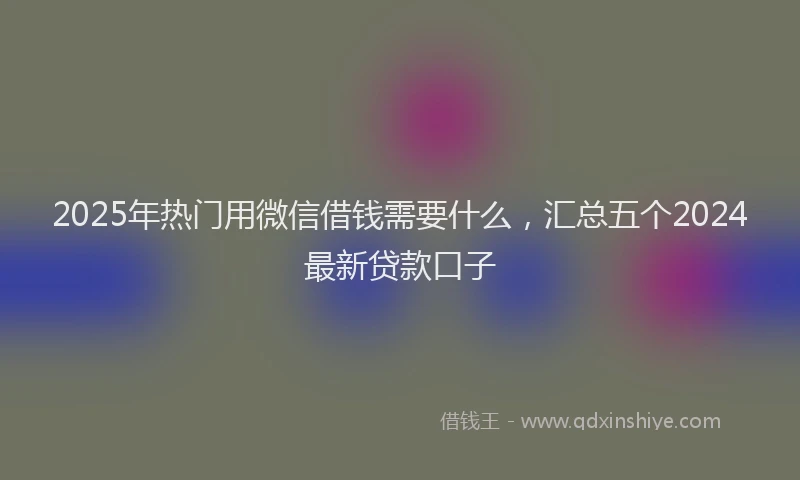 2025年热门用微信借钱需要什么，汇总五个2024最新贷款口子