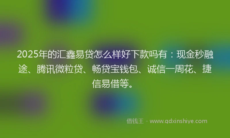 2025年的汇鑫易贷怎么样好下款吗有：现金秒融途、腾讯微粒贷、畅贷宝钱包、诚信一周花、捷信易借等。