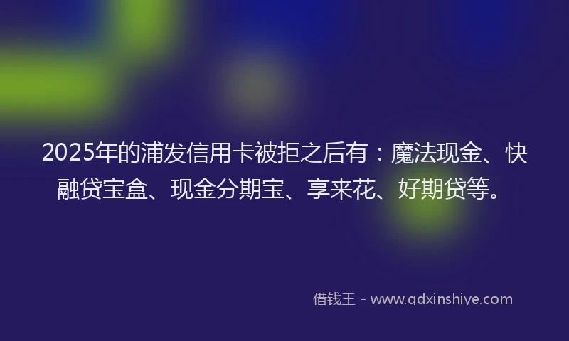 2025年的浦发信用卡被拒之后有：魔法现金、快融贷宝盒、现金分期宝、享来花、好期贷等。