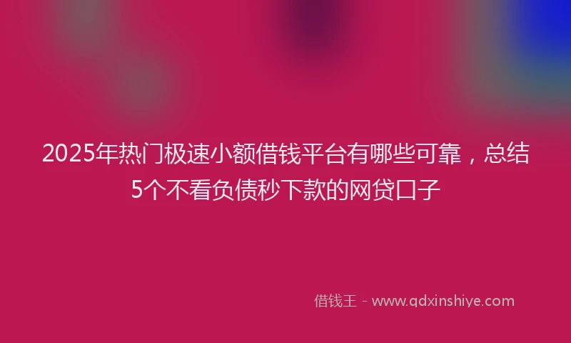 2025年热门极速小额借钱平台有哪些可靠，总结5个不看负债秒下款的网贷口子