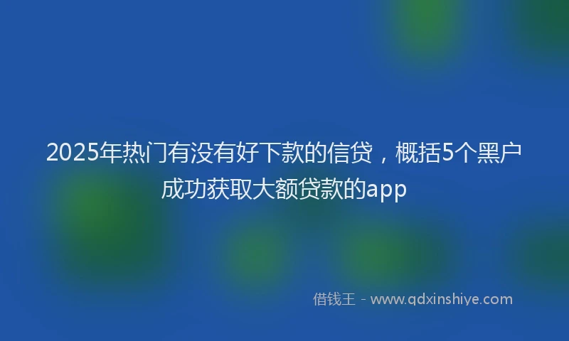 2025年热门有没有好下款的信贷，概括5个黑户成功获取大额贷款的app