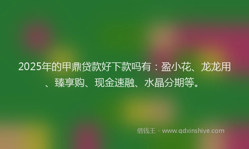 2025年的甲鼎贷款好下款吗有：盈小花、龙龙用、臻享购、现金速融、水晶分期等。