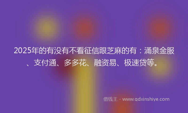 2025年的有没有不看征信跟芝麻的有：涌泉金服、支付通、多多花、融资易、极速贷等。
