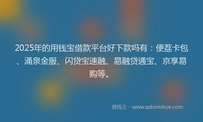 2025年的用钱宝借款平台好下款吗有：便荔卡包、涌泉金服、闪贷宝速融、易融贷通宝、京享易购等。