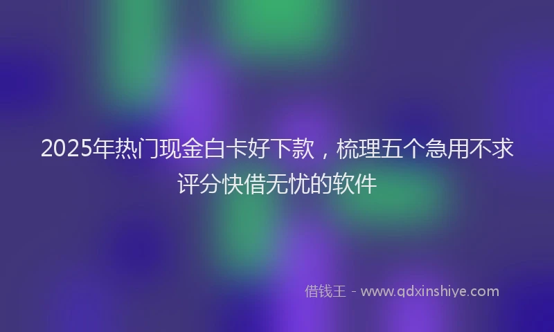 2025年热门现金白卡好下款，梳理五个急用不求评分快借无忧的软件