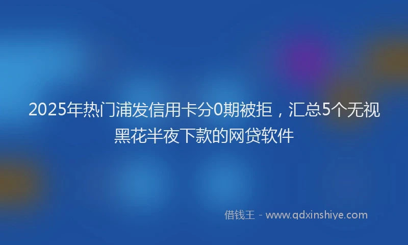 2025年热门浦发信用卡分0期被拒，汇总5个无视黑花半夜下款的网贷软件