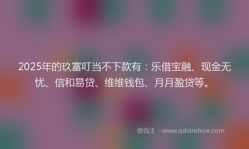 2025年的玖富叮当不下款有：乐借宝融、现金无忧、信和易贷、维维钱包、月月盈贷等。