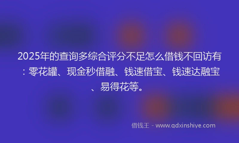2025年的查询多综合评分不足怎么借钱不回访有：零花罐、现金秒借融、钱速借宝、钱速达融宝、易得花等。