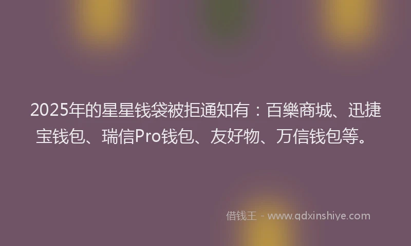 2025年的星星钱袋被拒通知有：百樂商城、迅捷宝钱包、瑞信Pro钱包、友好物、万信钱包等。