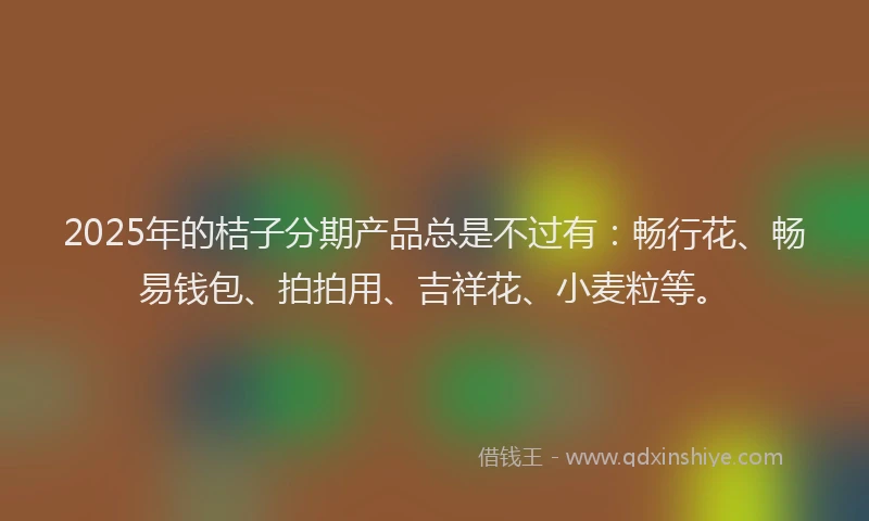 2025年的桔子分期产品总是不过有：畅行花、畅易钱包、拍拍用、吉祥花、小麦粒等。