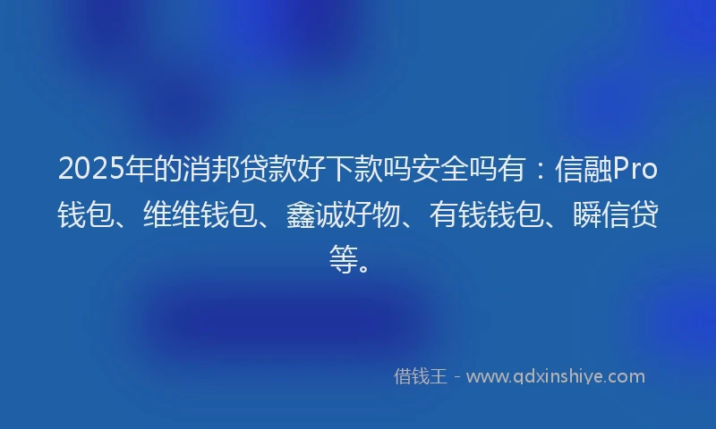2025年的消邦贷款好下款吗安全吗有：信融Pro钱包、维维钱包、鑫诚好物、有钱钱包、瞬信贷等。