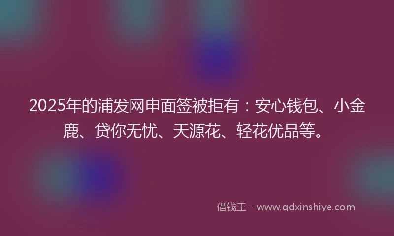 2025年的浦发网申面签被拒有：安心钱包、小金鹿、贷你无忧、天源花、轻花优品等。