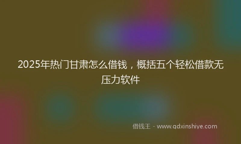 2025年热门甘肃怎么借钱，概括五个轻松借款无压力软件