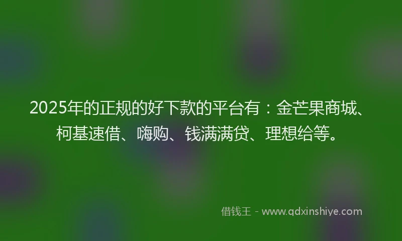 2025年的正规的好下款的平台有：金芒果商城、柯基速借、嗨购、钱满满贷、理想给等。