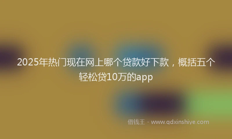 2025年热门现在网上哪个贷款好下款，概括五个轻松贷10万的app